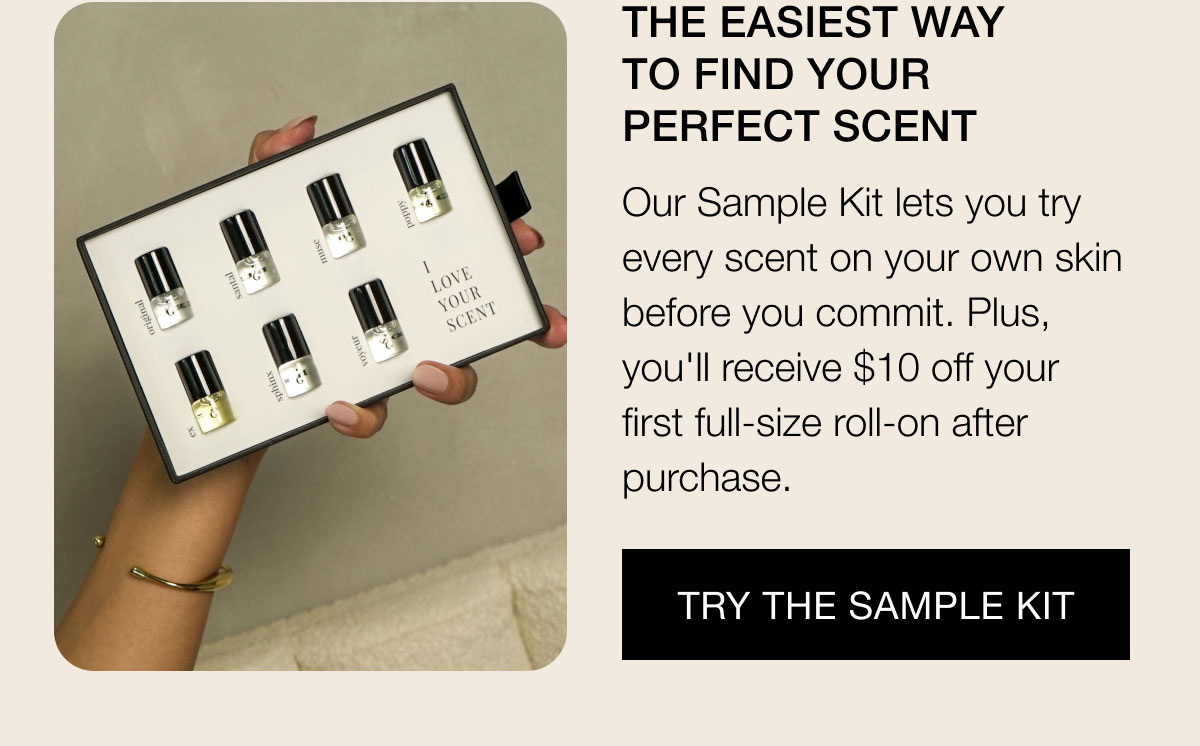 The Easiest Way To Find your perfect scent Our Sample Kit lets you try every scent on your own skin before you commit. Plus, you'll receive $10 off your  first full-size roll-on after purchase. Try the Sample Kit