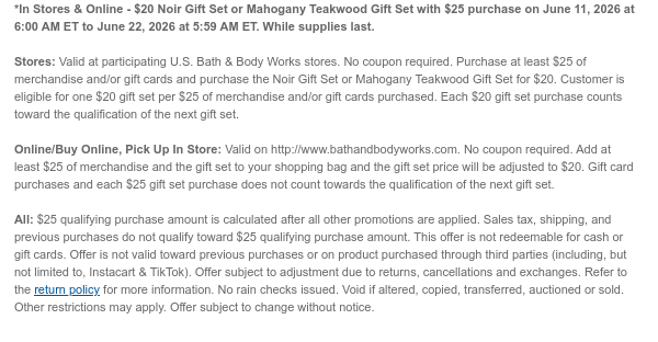 *In Stores & Online - $20 Noir Gift Set or Mahogany Teakwood Gift Set with $25 purchase on June 11, 2026 at 6:00 AM ET to June 15, 2026 at 5:59 AM ET. While supplies last.  Stores: Valid at participating U.S. Bath & Body Works stores. No coupon required. Purchase at least $25 of merchandise and/or gift cards and purchase the Noir Gift Set or Mahogany Teakwood Gift Set for $20. Customer is eligible for one $20 gift set per $25 of merchandise and/or gift cards purchased. Each $20 gift set purchase counts toward the qualification of the next gift set.  Online/Buy Online, Pick Up In Store: Valid on http://www.bathandbodyworks.com. No coupon required. Add at least $25 of merchandise and the gift set to your shopping bag and the gift set price will be adjusted to $20. Gift
 card purchases and each $25 gift set purchase does not count towards the qualification of the next gift set.  All: $25 qualifying purchase amount is calculated after all other promotions are applied. Sales tax, shipping, and previous purchases do not qualify toward $25 qualifying purchase amount. This offer is not redeemable for cash or gift cards. Offer is not valid toward previous purchases or on product purchased through third parties (including, but not limited to, Instacart & TikTok). Offer subject to adjustment due to returns, cancellations and exchanges. Refer to the return policy for more information. No rain checks issued. Void if altered, copied, transferred, auctioned or sold. Other restrictions may apply. Offer subject to change without notice.