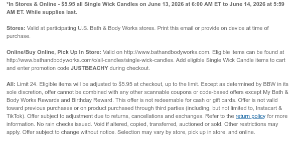 *In Stores & Online - $5.95 all Single Wick Candles on June 13, 2026 at 6:00 AM ET to June 14, 2026 at 5:59 AM ET. While supplies last.  Stores: Valid at participating U.S. Bath & Body Works stores. Print this email or provide on device at time of purchase.  Online/Buy Online, Pick Up In Store: Valid on http://www.bathandbodyworks.com. Eligible items can be found at http://www.bathandbodyworks.com/c/all-candles/single-wick-candles. Add eligible Single Wick Candle items to cart and enter promotion code JUSTBEACHY during checkout.   All: Limit 24. Eligible items will be adjusted to $5.95 at checkout, up to the limit. Except as determined by BBW in its sole discretion, offer cannot be combined with any other scannable coupons or code-based offers except My Bath & Body
 Works Rewards and Birthday Reward. This offer is not redeemable for cash or gift cards. Offer is not valid toward previous purchases or on product purchased through third parties (including, but not limited to, Instacart & TikTok). Offer subject to adjustment due to returns, cancellations and exchanges. Refer to the return policy for more information. No rain checks issued. Void if altered, copied, transferred, auctioned or sold. Other restrictions may apply. Offer subject to change without notice. Selection may vary by store, pick up in store, and online.
