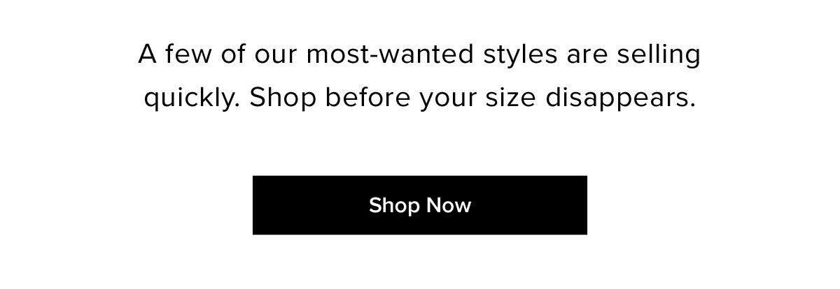 A few of our most-wanted styles are selling quickly. Shop before your size disappears.