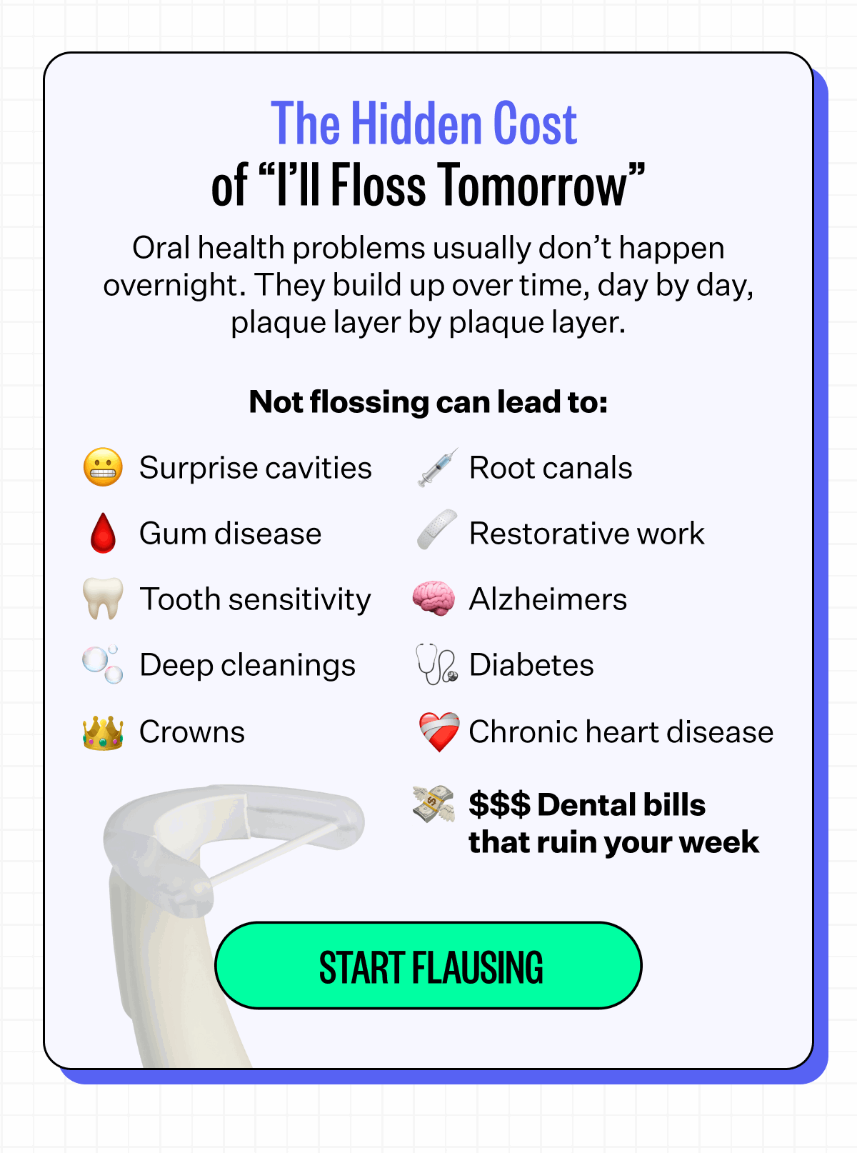 The Hidden Cost of “I’ll Floss Tomorrow” Oral health problems usually don’t happen overnight. They build up over time, day by day, plaque layer by plaque layer. Not flossing can lead to: Surprise cavities, Root canals, Gum disease, Restorative work, Tooth sensitivity, Alzheimers, Deep cleanings, Diabetes, Crowns, Chronic heart disease, $$$ Dental bills that ruin your week. Start Flausing