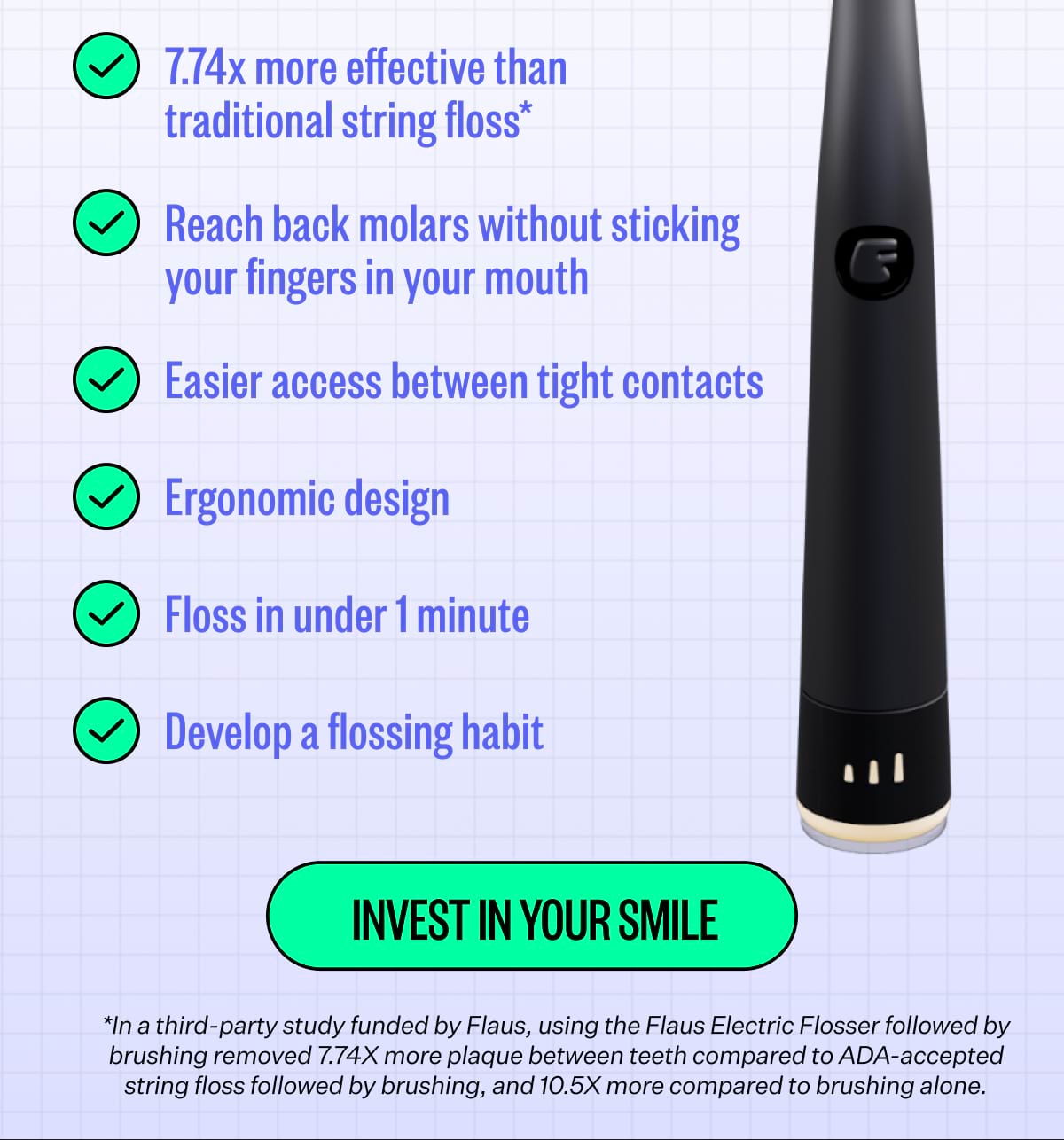 7.74x more effective than traditional string floss*. Reach back molars without sticking your fingers in your mouth. Easier access between tight contacts. Ergonomic design. Floss in under 1 minute. Develop a flossing habit. Invest In Your Smile. *In a third-party study funded by Flaus, using the Flaus Electric Flosser followed by brushing removed 7.74X more plaque between teeth compared to ADA-accepted string floss followed by brushing, and 10.5X more compared to brushing alone.