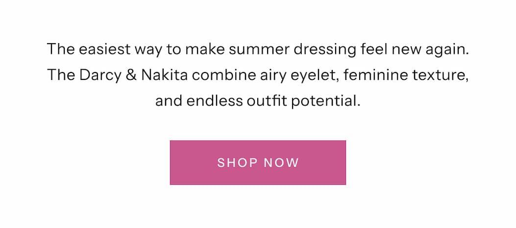 The easiest way to make summer dressing feel new again. Darcy & Nakita combine airy eyelet, feminine texture, and endless outfit potential. | Shop Now