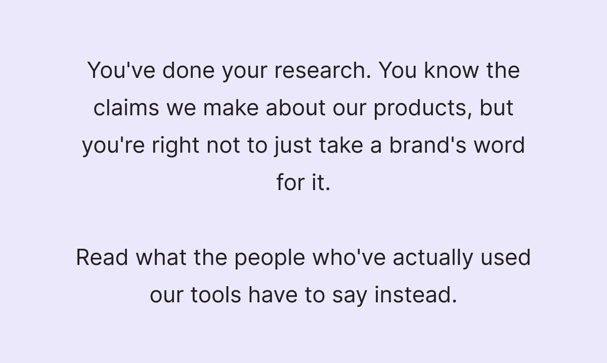 You've done your research. You know the claims we make about our products, but you're right not to just take a brand's word for it.  Read what the people who've actually used our tools have to say instead.