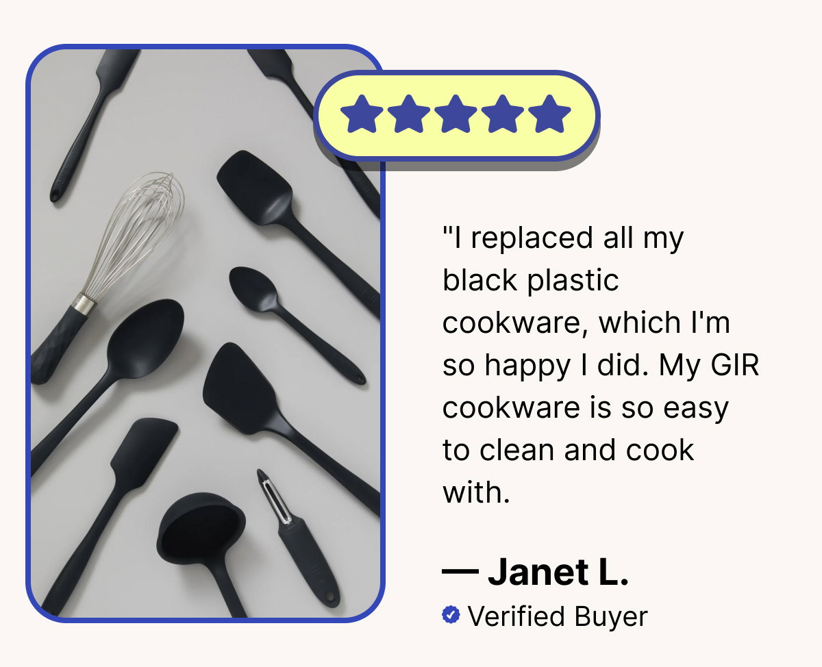 "I replaced all my black plastic cookware, which I'm so happy I did. My GIR cookware is so easy to clean and cook with.