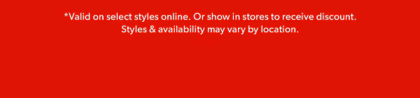 *Valid on select styles online. Or show in stores to receive discount. Styles & availability may vary by location.