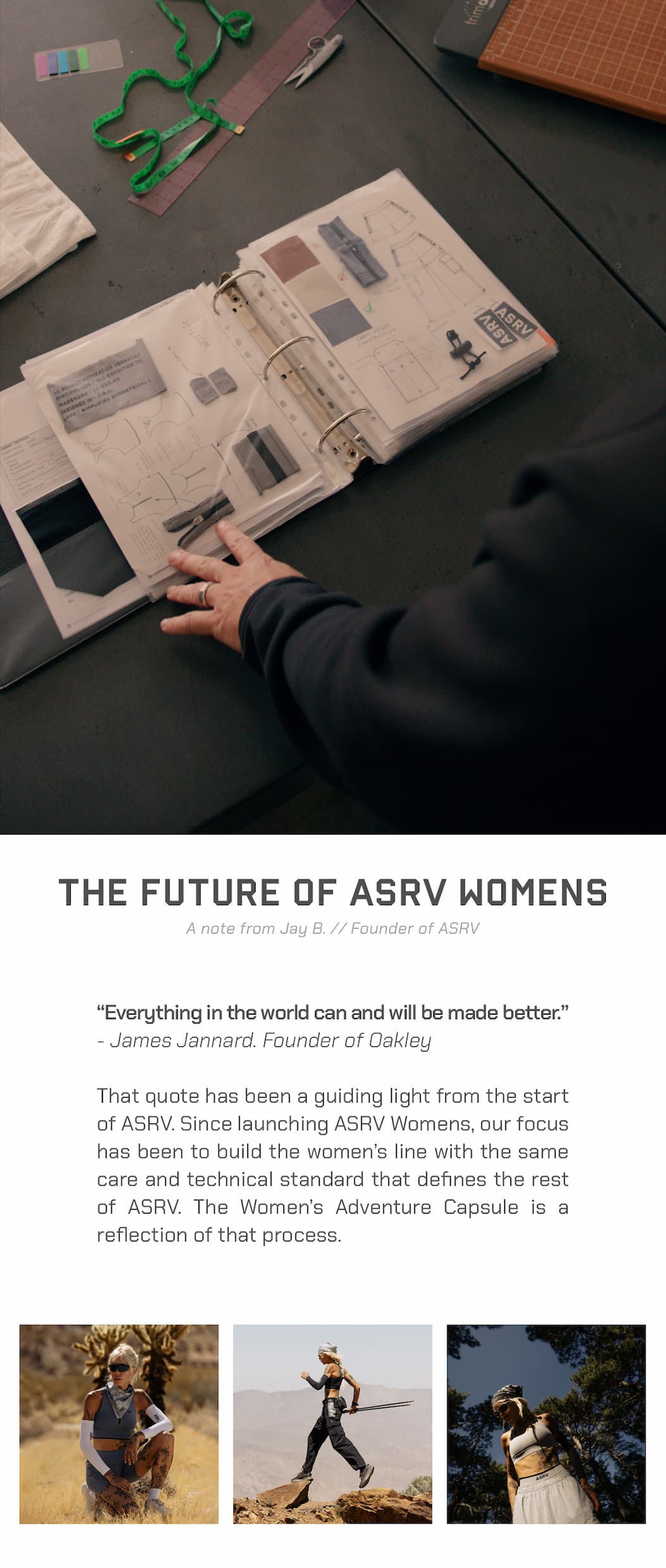 “Everything in the world can and will be made better.” James Jannard. Founder of Oakley  “That quote has been a guiding light from the start of ASRV. Since launching ASRV Womens, our focus has been to build the women’s line with the same care and technical standard that defines the rest of ASRV. The Women’s Adventure Capsule is a reflection of that process.
