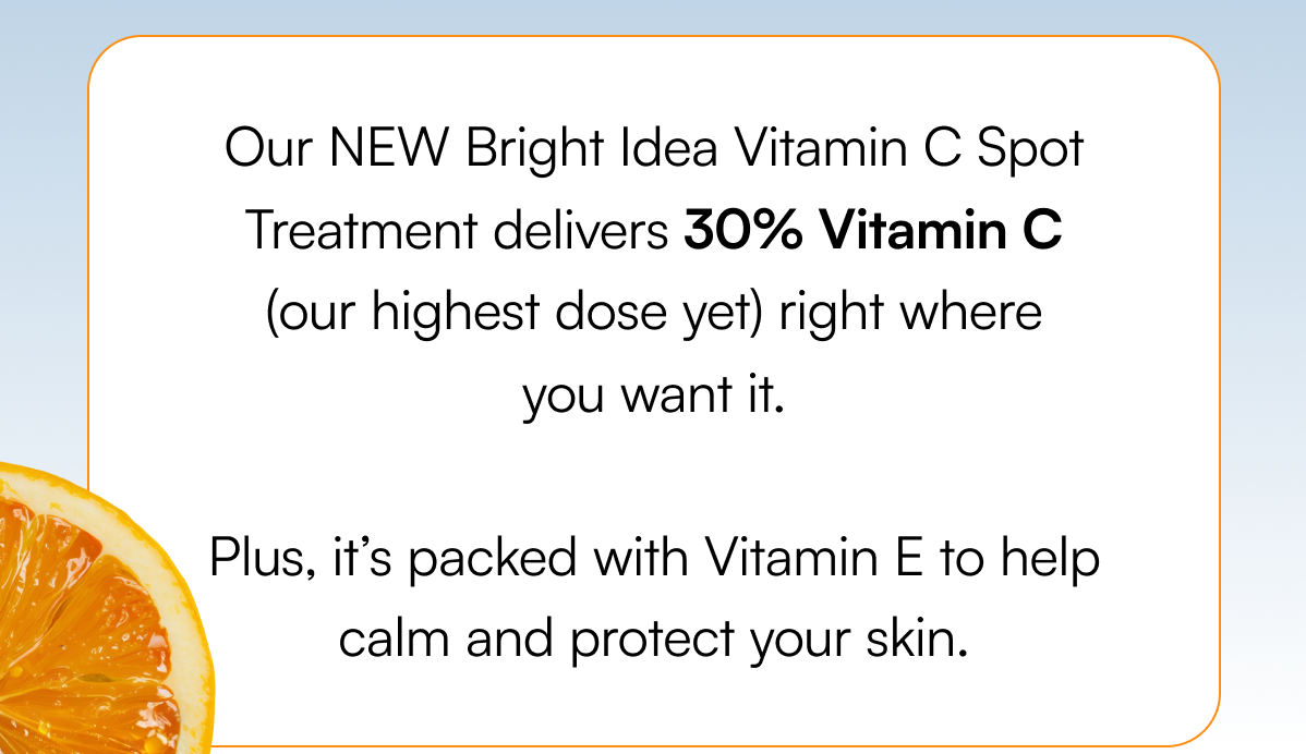 Our NEW Bright Idea Vitamin C Spot Treatment delivers 30% Vitamin C (our highest dose yet) right where you want it. Plus, it’s packed with Vitamin E to help calm and protect your skin.