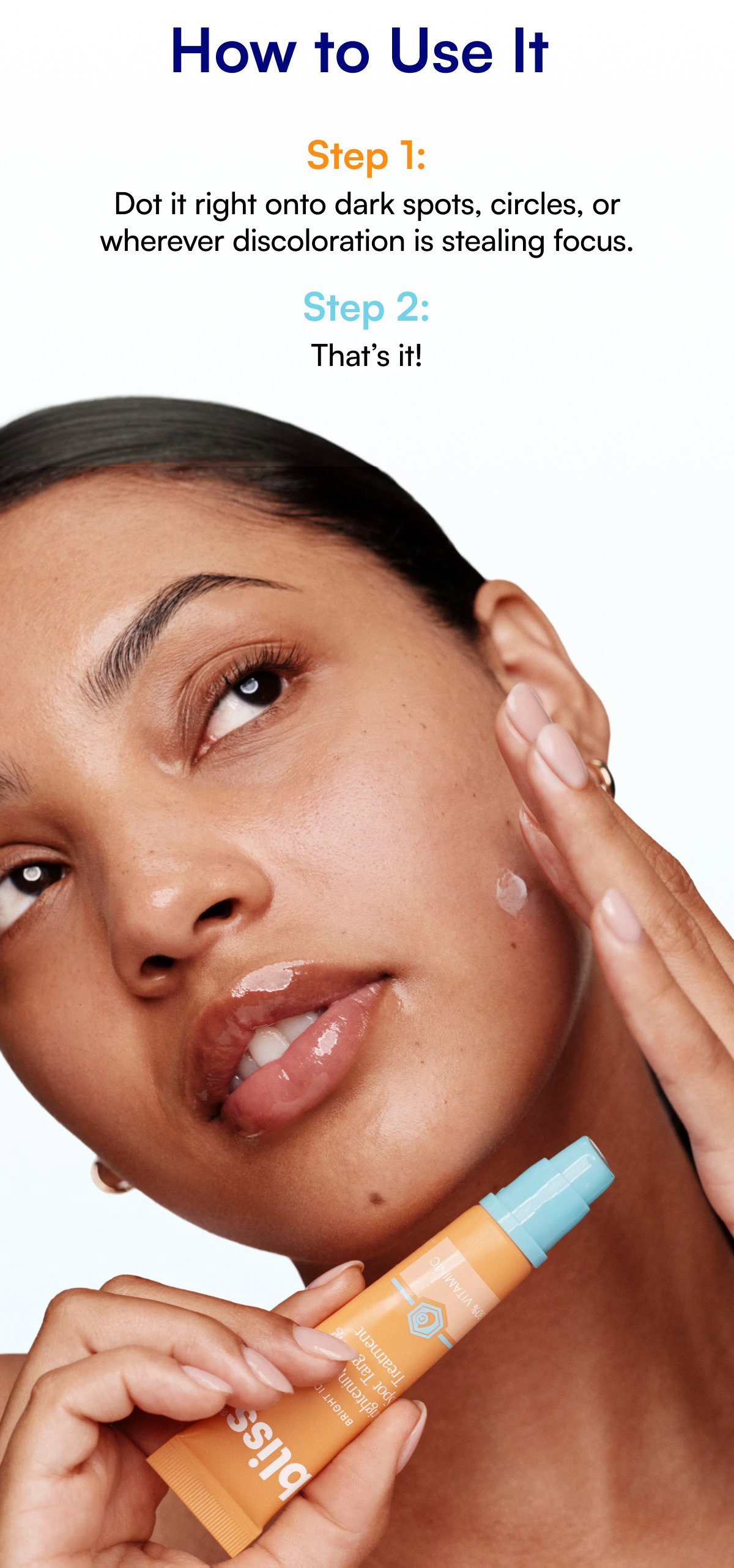How to Use It Step 1: Dot it right onto dark spots, circles, or wherever discoloration is stealing focus. Step 2: That’s it!