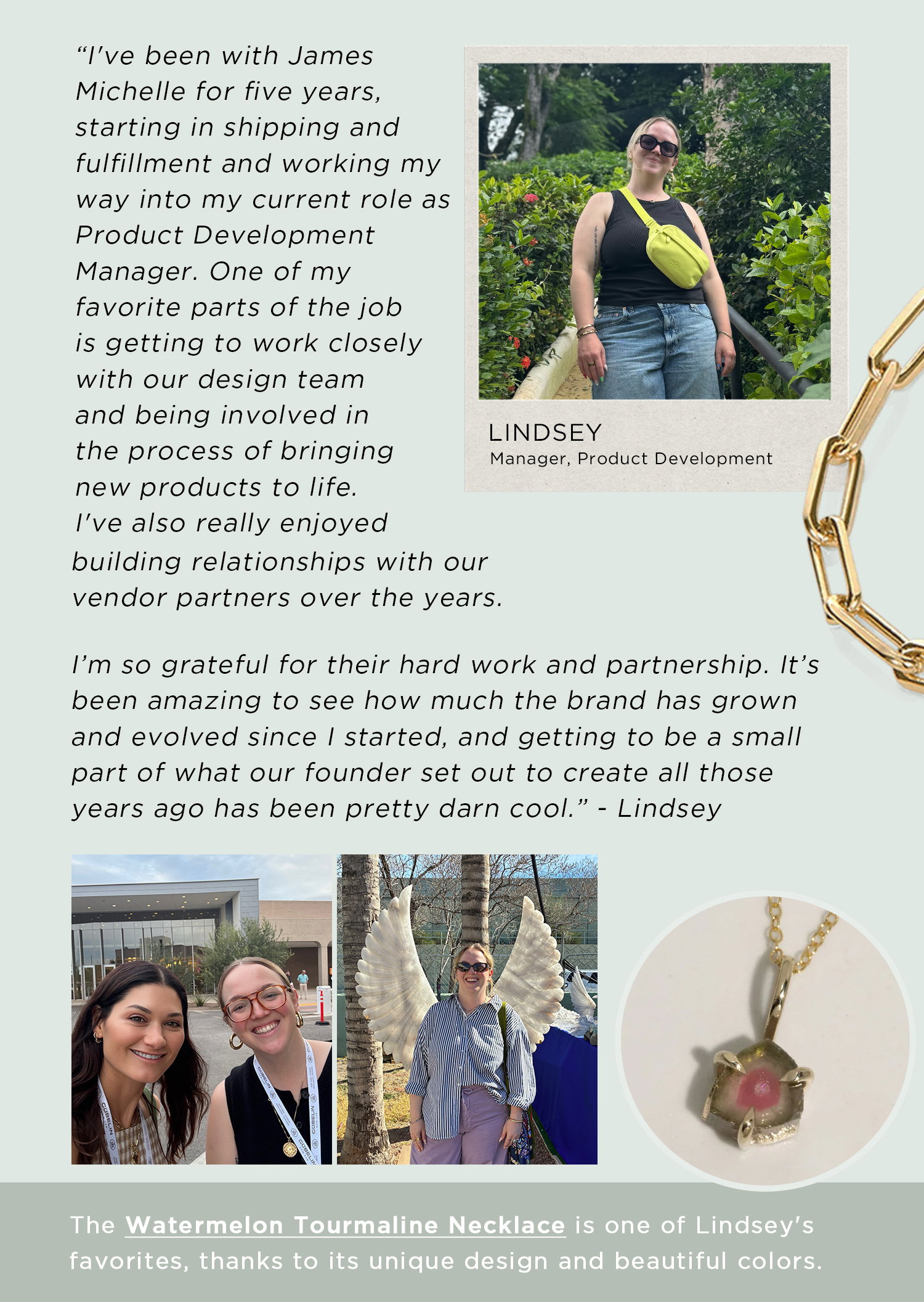 "I've been with James Michelle for five years, starting in shipping and fulfillment and working my way into my current role as Product Development Manager. One of my favorite parts of the job is getting to work closely with our design team and being involved in the process of bringing new products to life. I've also really enjoyed building relationships with our vendor partners over the years." -Lindsey | The Watermelon Tourmaline Necklace is one of Lindsey's favorites, thanks to its unique design and beautiful colors.