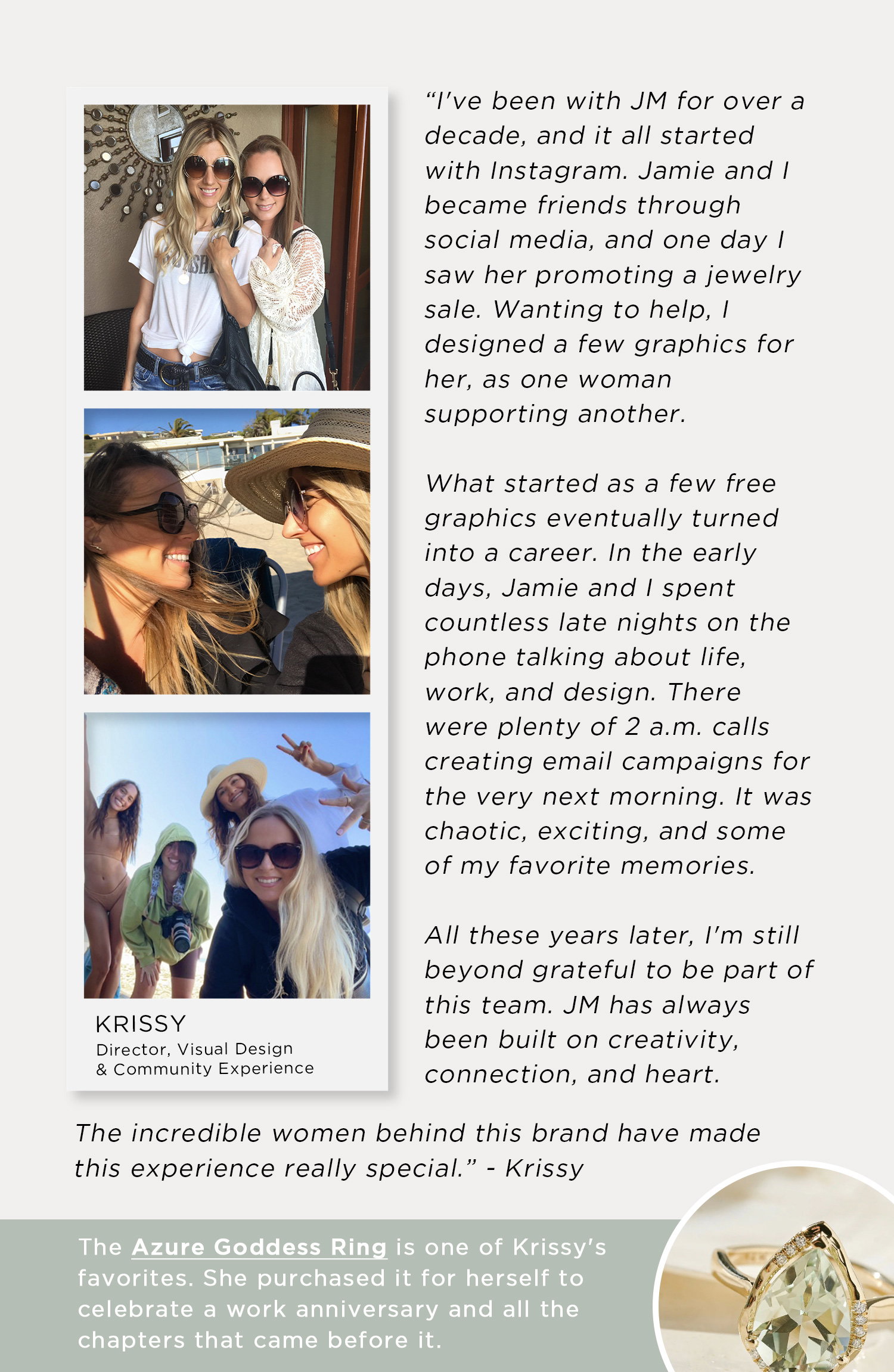 "I've been with JM for over a decade, and it all started with Instagram. Jamie and I became friends through social media, and one day I saw her promoting a jewelry sale. Wanting to help, I designed a few graphics for her, as one woman supporting another." | The incredible women behind this brand have made this experience really special." - Krissy | The Azure Goddess Ring is one of Krissy's favorites. She purchased it for herself to celebrate a work anniversary and all the chapters that came before it.