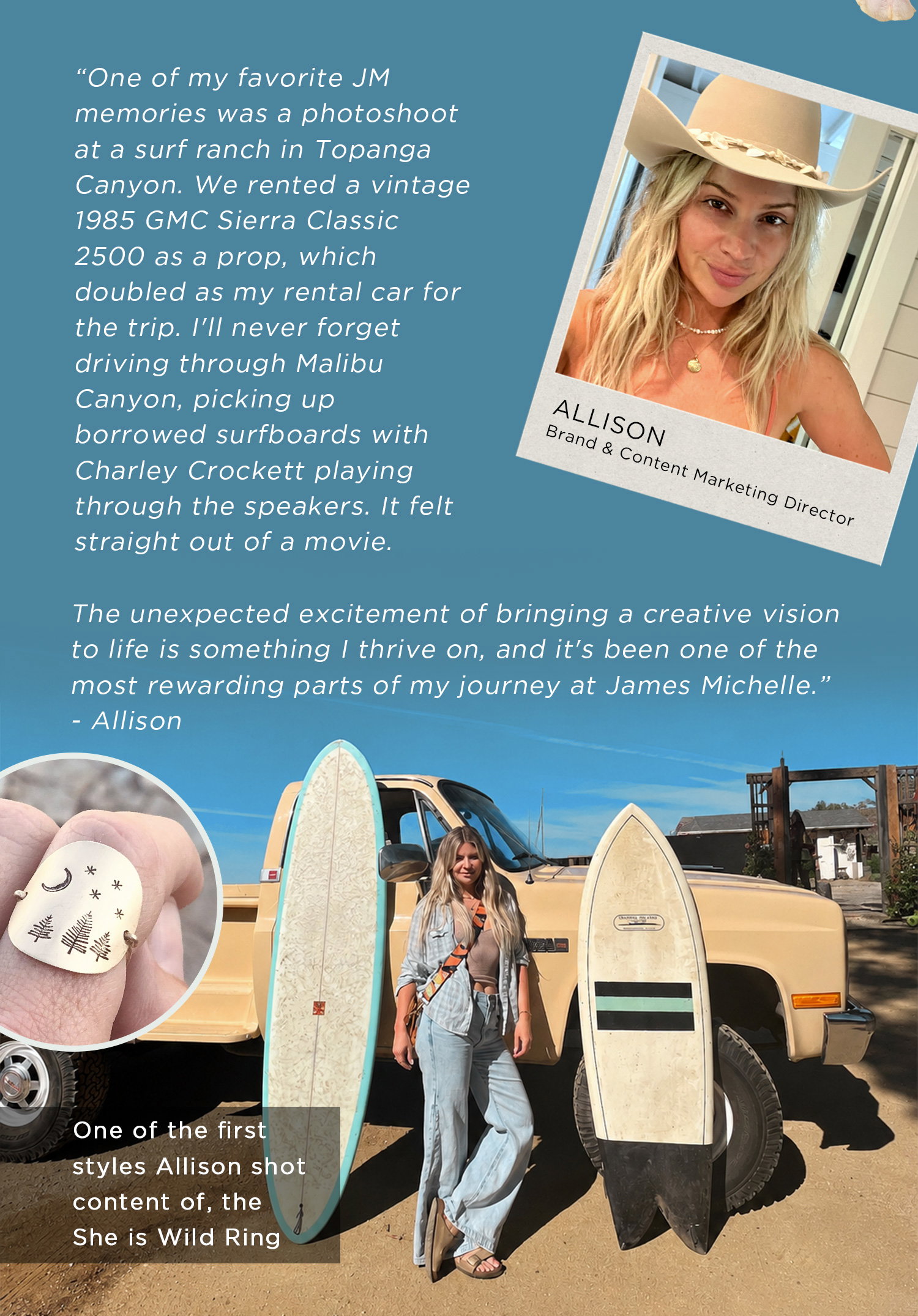 "One of my favorite JM memories was a photoshoot at a surf ranch in Topanga Canyon. We rented a vintage 1985 GMC Sierra Classic 2500 as a prop, which doubled as my rental car for the trip. I'll never forget driving through Malibu Canyon, picking up borrowed surfboards with Charley Crockett playing through the speakers. It felt straight out of a movie." -Allison | One of the first styles Allison shot content of, the She is Wild Ring