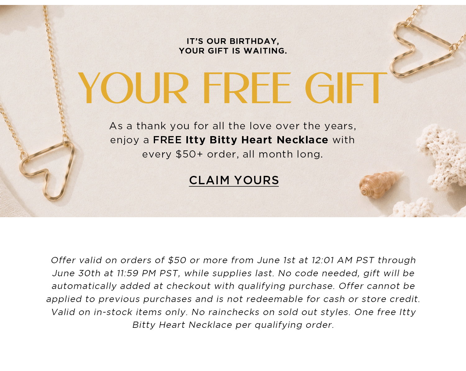 IT'S OUR BIRTHDAY, YOUR GIFT IS WAITING. | YOUR FREE GIFT | As a thank you for all the love over the years, enjoy a FREE Itty Bitty Heart Necklace with every $50+ order, all month long. | CLAIM YOURS | Offer valid on orders of $50 or more from June 1st at 12:01 AM PST through June 30th at 11:59 PM PST, while supplies last. No code needed, gift will be automatically added at checkout with qualifying purchase. Offer cannot be applied to previous purchases and is not redeemable for cash or store credit. Valid on in-stock items only. No rainchecks on sold out styles. One free Itty Bitty Heart Necklace per qualifying order.