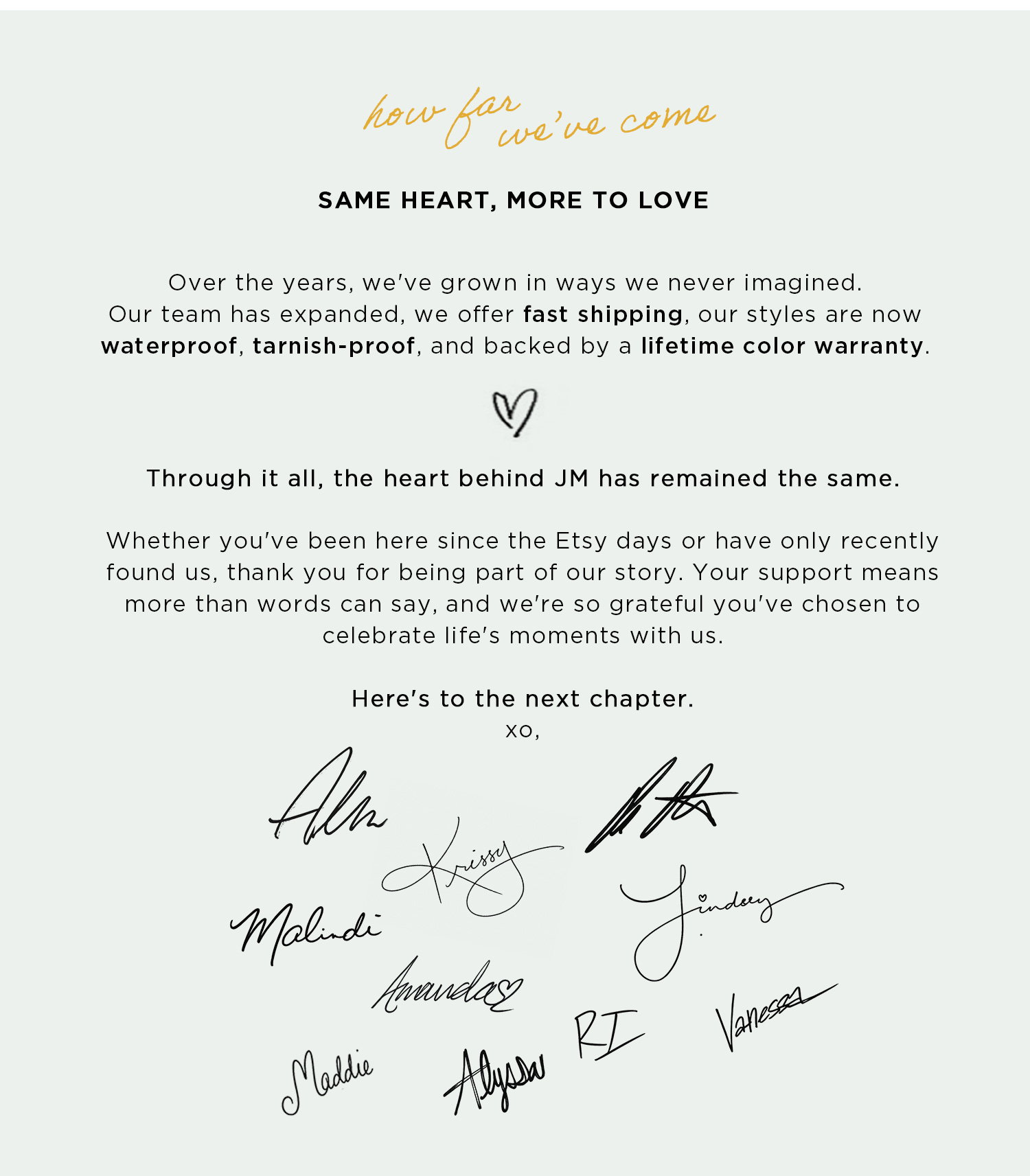 how far we've come SAME HEART, MORE TO LOVE | Over the years, we've grown in ways we never imagined. Our team has expanded, we offer fast shipping, our styles are now waterproof, tarnish-proof, and backed by a lifetime color warranty. | Through it all, the heart behind JM has remained the same. | Here's to the next chapter. 
