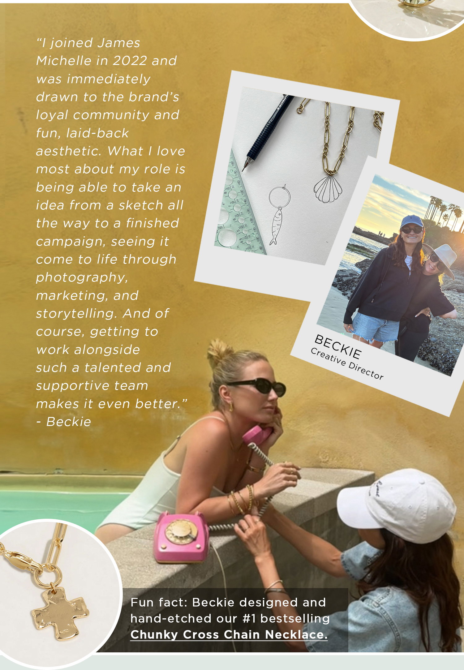"I joined James Michelle in 2022 and was immediately drawn to the brand's loyal community and fun, laid-back aesthetic. What I love most about my role is being able to take an idea from a sketch all the way to a finished campaign, seeing it come to life through photography, marketing, and storytelling. And of course, getting to work alongside such a talented and supportive team makes it even better." - Beckie | Fun fact: Beckie designed and hand-etched our #1 bestselling Chunky Cross Chain Necklace.