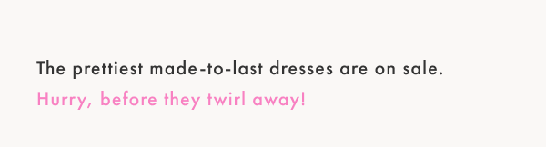 The prettiest made-to-last dresses are on sale. Hurry, before they twirl away!