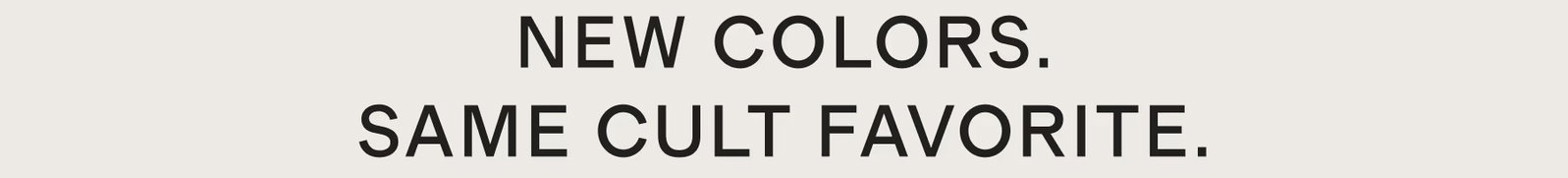 NEW COLORS. SAME CULT FAVORITE.