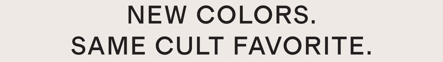 NEW COLORS. SAME CULT FAVORITE.