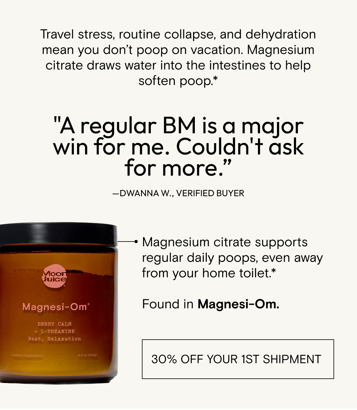 Travel stress, routine collapse, and dehydration mean you don't poop on vacation. Magnesium citrate draws water into the intestines to help soften poop - found in Magnesi-Om. Get 30% off your 1st shipment.