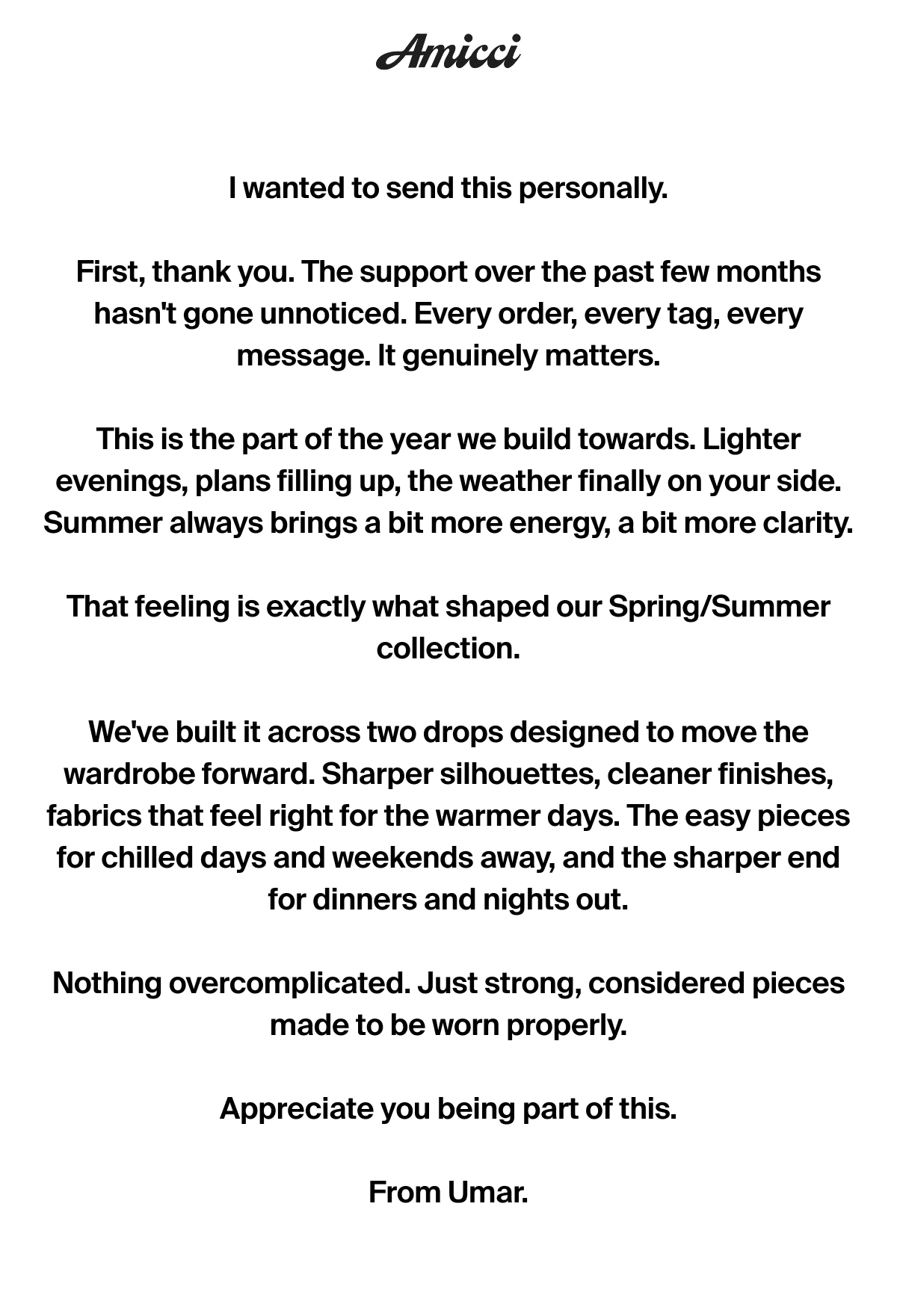 I wanted to send this personally.  First, thank you. The support over the past few months hasn't gone unnoticed. Every order, every tag, every message. It genuinely matters.  This is the part of the year we build towards. Lighter evenings, plans filling up, the weather finally on your side. Summer always brings a bit more energy, a bit more clarity.  That feeling is exactly what shaped our Spring/Summer collection.  We've built it across two drops designed to move the wardrobe forward. Sharper silhouettes, cleaner finishes, fabrics that feel right for the warmer days. The easy pieces for chilled days and weekends away, and the sharper end for dinners and nights out.  Nothing overcomplicated. Just strong, considered pieces made to be worn properly.  Appreciate you being part of this.  From Umar.