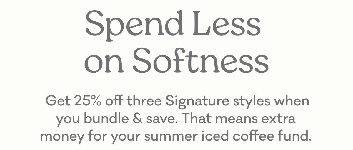 Spend Less on Softness | Get 25% off three Signature styles when you bundle & save. That means extra money for your summer iced coffee fund.