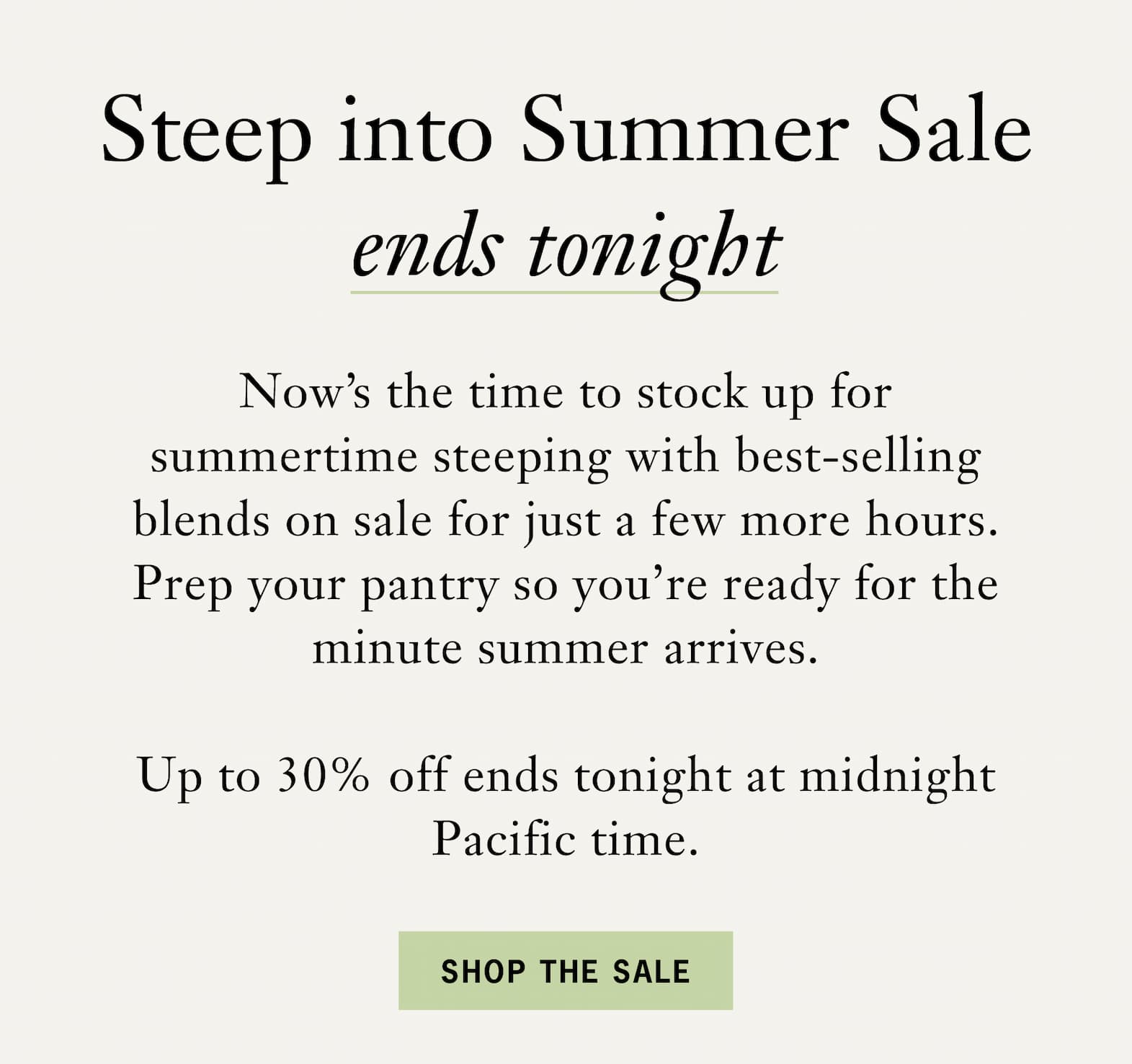 Subhead: Steep into Summer Sale Ends Tonight   Body: Now’s the time to stock up for summertime steeping with best-selling blends on sale for just a few more hours. Prep your pantry so you’re ready for the minute summer arrives.    Up to 30% off ends tonight at midnight Pacific time.   Button: Shop the Sale 