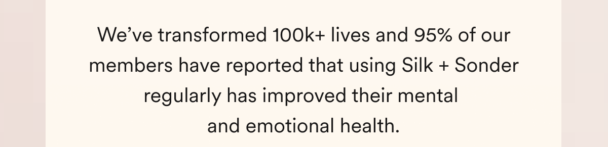 We’ve transformed 100k+ lives and 95% of our members have reported that using Silk + Sonder regularly has improved their mental  and emotional health.