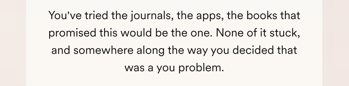 You've tried the journals, the apps, the books that promised this would be the one. None of it stuck, and somewhere along the way you decided that was a you problem.