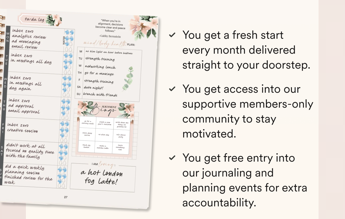 You get a fresh start every month delivered straight to your doorstep. You get access into our supportive members-only community to stay motivated. You get free entry into our journaling and planning events for extra accountability.