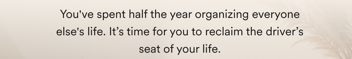 You've spent half the year organizing everyone else's life. It’s time for you to reclaim the driver’s seat of your life.