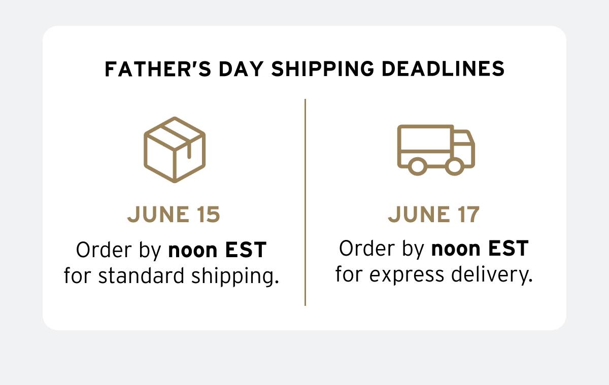 FATHER'S DAY SHIPPING DEADLINES. June 15—Order by noon EST for standard shipping. June 17—Order by noon EST for express delivery. 