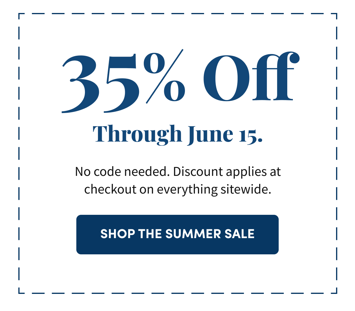 35% Off Through June 15. No code needed. Discount applies at checkout on everything sitewide. Shop the Summer Sale.