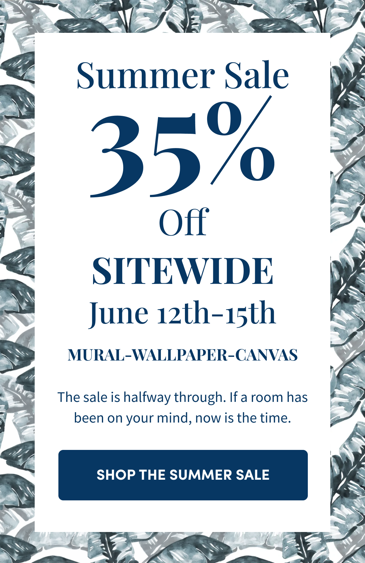 Summer Sale. 35% Off Sitewide June 12th-15th. Mural-Wallpaper-Canvas. The sale is halfway through. If a room has been on your mind, now is the time. Shop the Summer Sale.