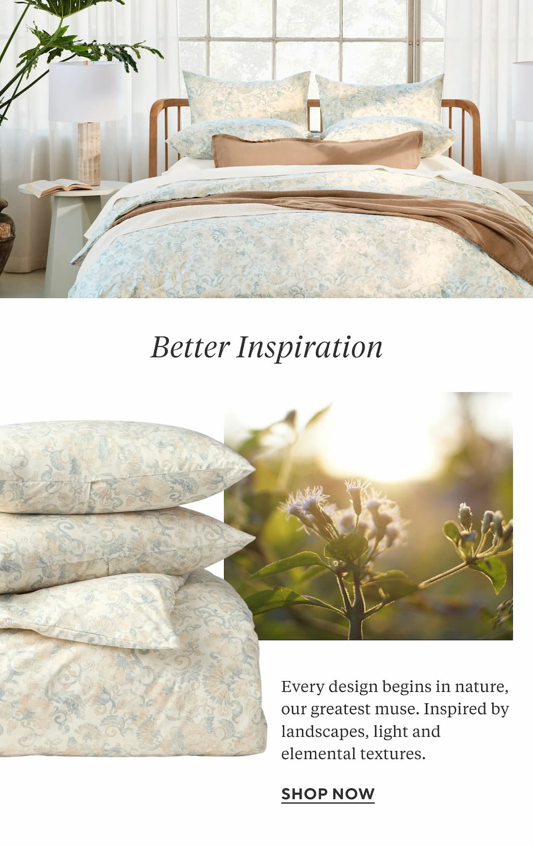 Better Inspiration Every design begins in nature, our greatest muse. Inspired by landscapes, light and elemental textures.