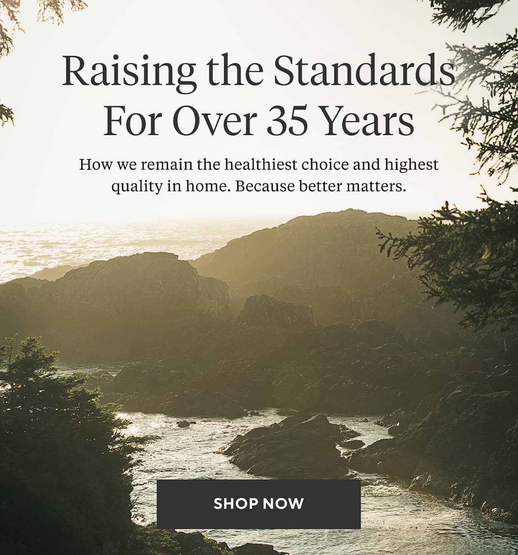 Raising the Standards For Over 35 Years How we remain the healthiest choice and highest quality in home. Because better matters. Shop Now >