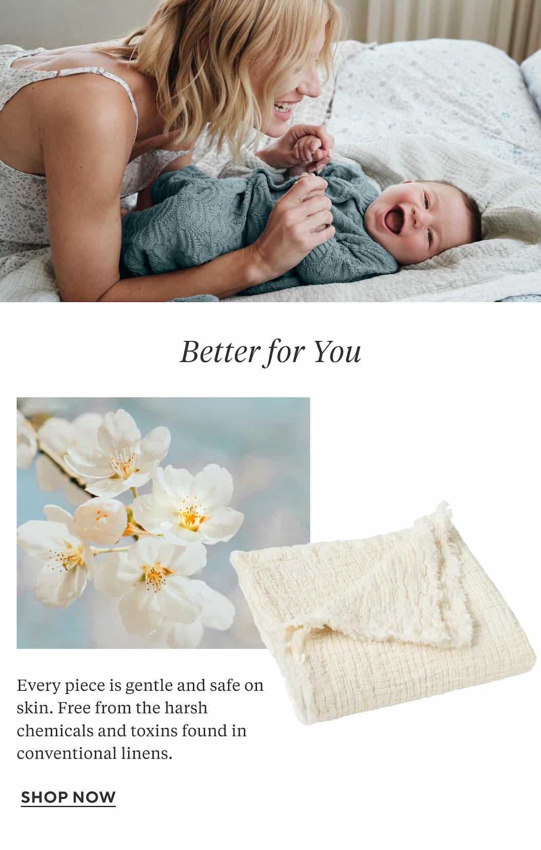 Better For Your Every piece is gentle and safe on skin. Free from the harsh chemicals and toxins found in conventional linens.