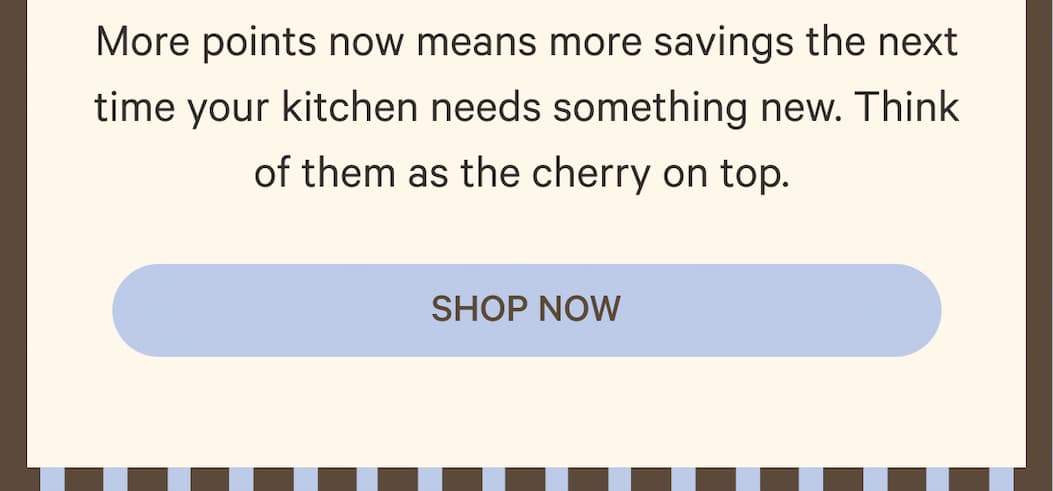 More points now means more savings the next time your kitchen needs something new. Think of them as the cherry on top. | Shop Now