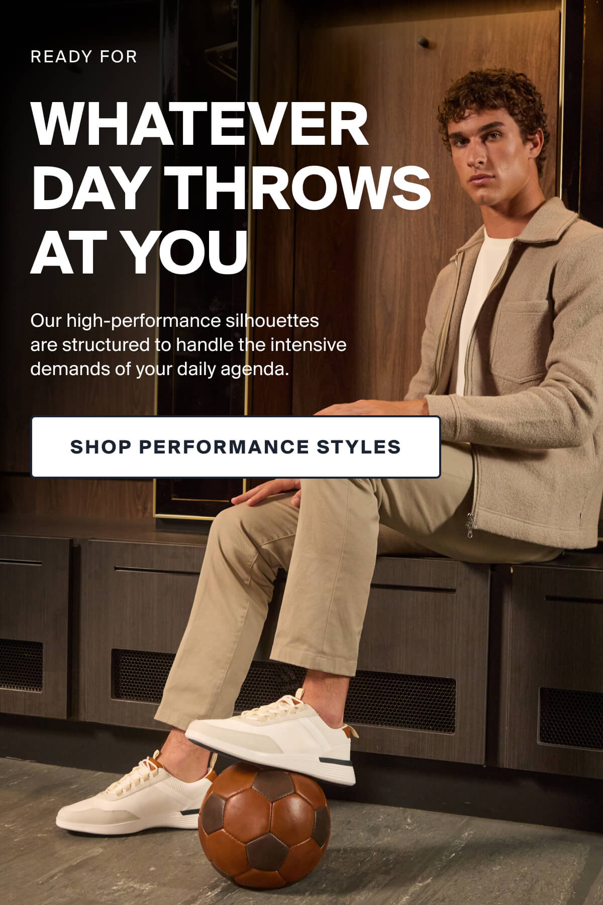 READY FOR WHATEVER DAY THROWS  AT YOU | Our high-performance silhouettes  are structured to handle the intensive demands of your daily agenda. |  SHOP PERFORMANCE STYLES
