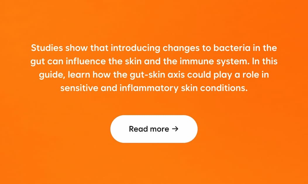 Studies show that introducing changes to bacteria in the gut can influence the skin and the immune system. In this guide, learn how the gut-skin axis could play a role in sensitive and inflammatory skin conditions.  CTA: Read more →