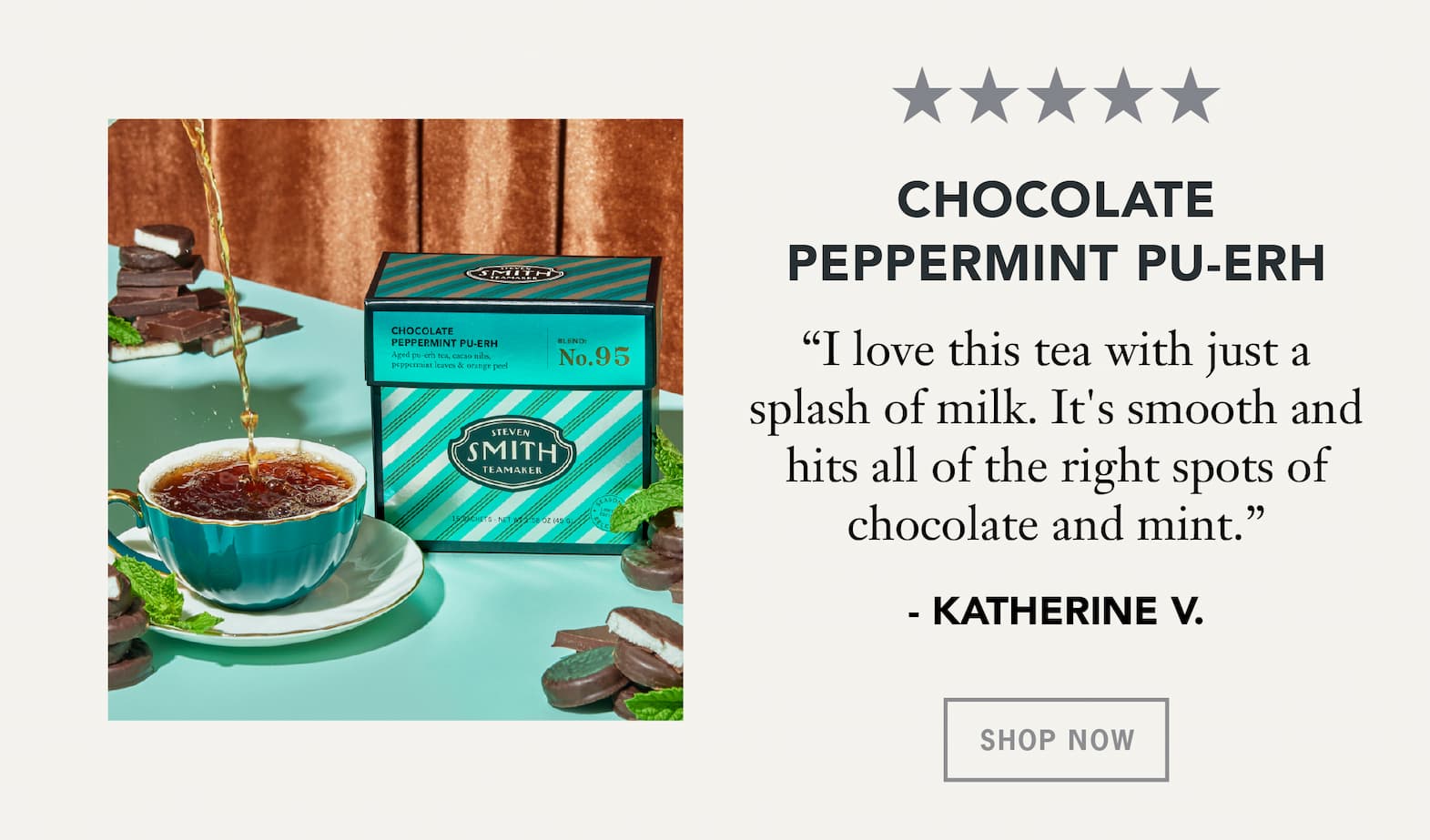 Chocolate Peppermint Pu-erh   “I love this tea with just a splash of milk. It's smooth and hits all of the right spots of chocolate and mint.” – Katherine V.   Button: Shop Now 
