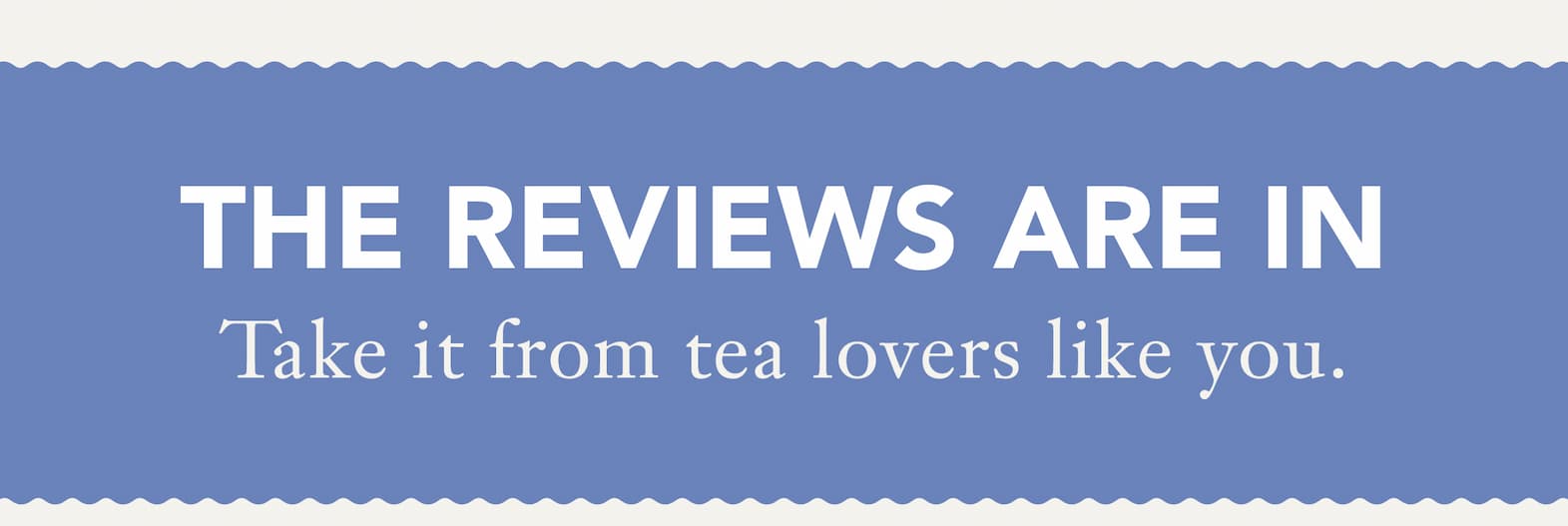 Headline: The Reviews Are In   Subhead: Take it from tea lovers like you. 