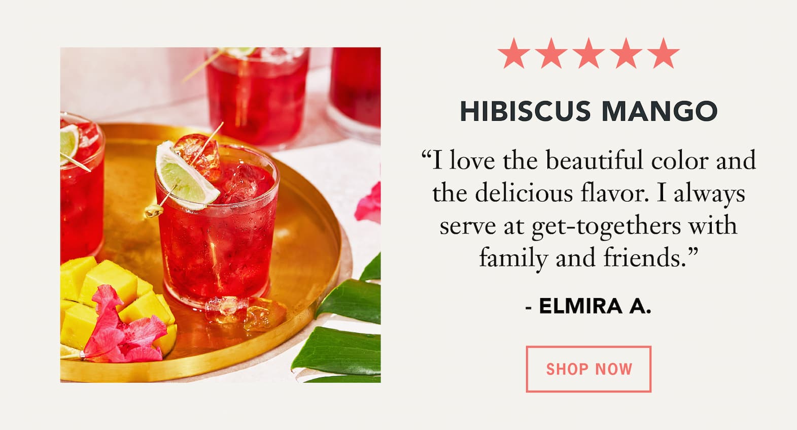 Hibiscus Mango   “I love the beautiful color and the delicious flavor. I always serve at get-togethers with family and friends.” – Elmira A.   Button: Shop Now 
