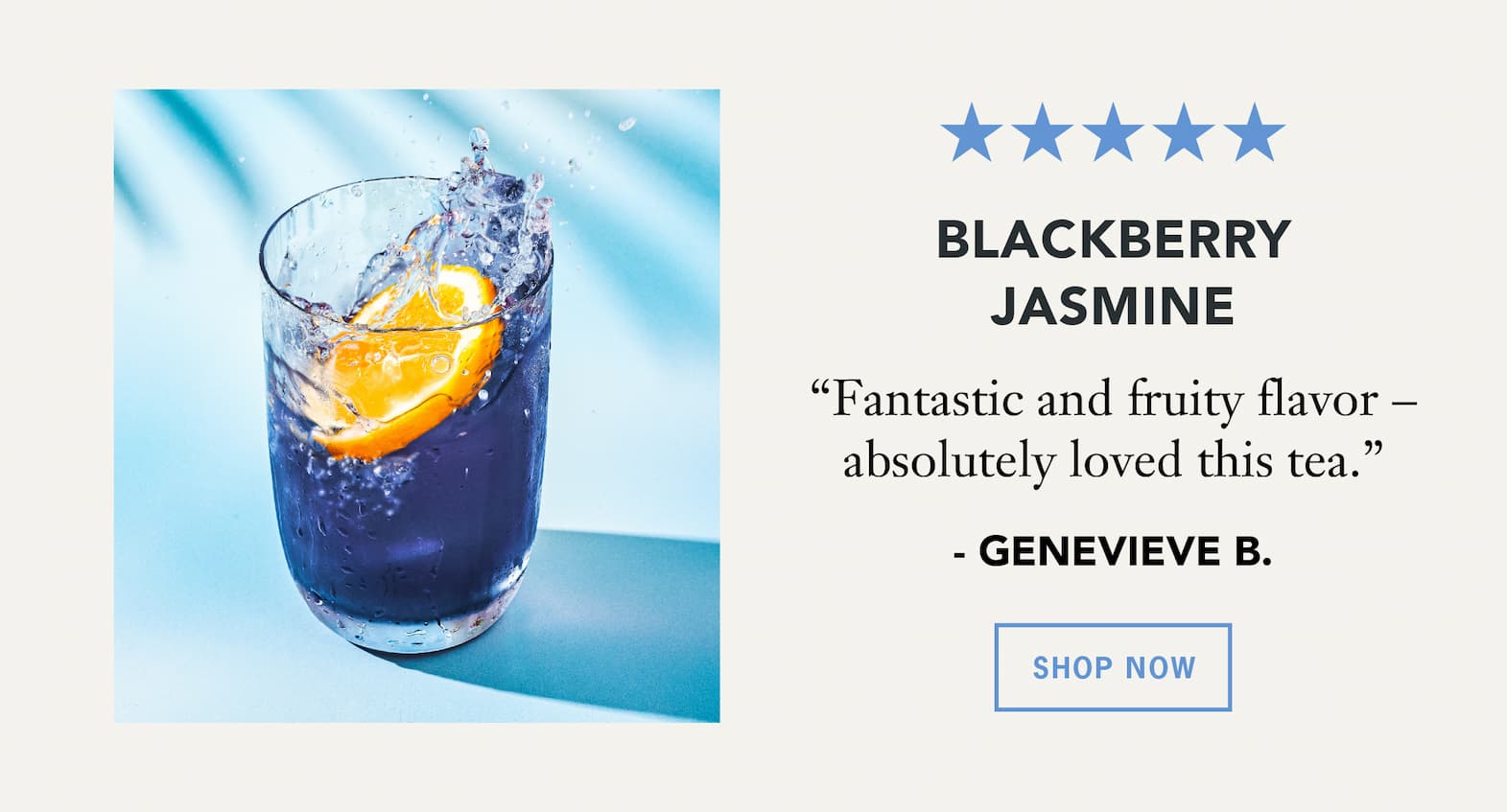Blackberry Jasmine   “Fantastic and fruity flavor – absolutely loved this tea.” – Genevieve B.   Button: Shop Now 