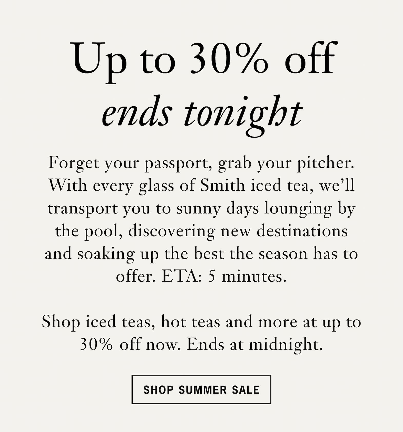 Subhead: Up to 30% off ends tonight    Body: Forget your passport, grab your pitcher. With every glass of Smith iced tea, we’ll transport you to sunny days lounging by the pool, discovering new destinations and soaking up the best the season has to offer. ETA: 5 minutes.    Shop iced teas, hot teas and more at up to 30% off now. Ends at midnight Pacific time.    Button: Shop Now 