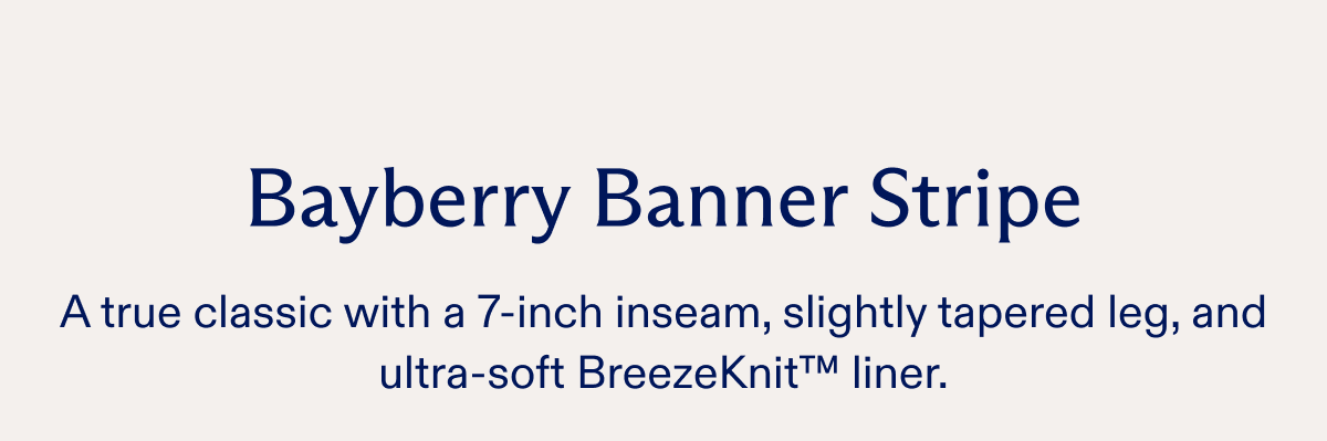 Bayberry Banner Stripe A true classic with a 7-inch inseam, slightly tapered leg, and ultra-soft BreezeKnit™ liner.
