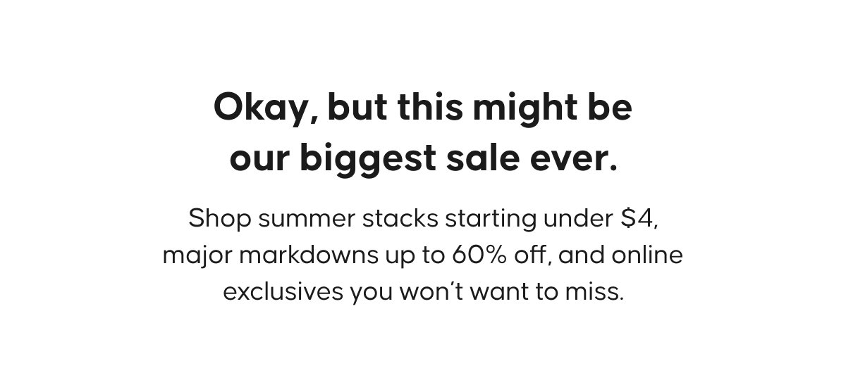 Okay, but this might be our biggest sale ever.  Shop summer stacks starting under $4, major markdowns up to 60% off, and online exclusives you won’t want to miss.