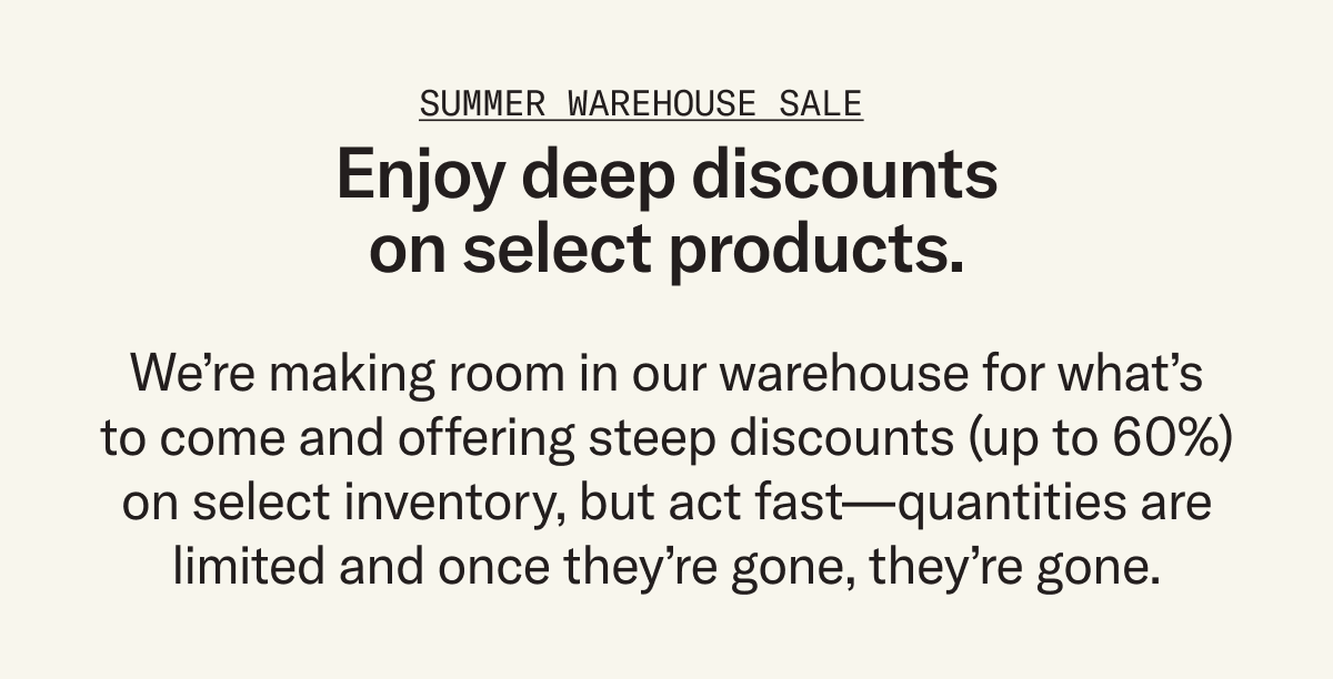 Enjoy deep discounts on select products. We’re making room in our warehouse for what’s to come and offering steep discounts (up to 60%) on select inventory, but act fast – once they're gone, they're gone.