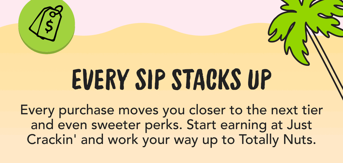 Every Sip Stacks Up | Every purchase moves you closer to the next tier and even sweeter perks. Start earning at Just Crackin' and work your way up to Totally Nuts.
