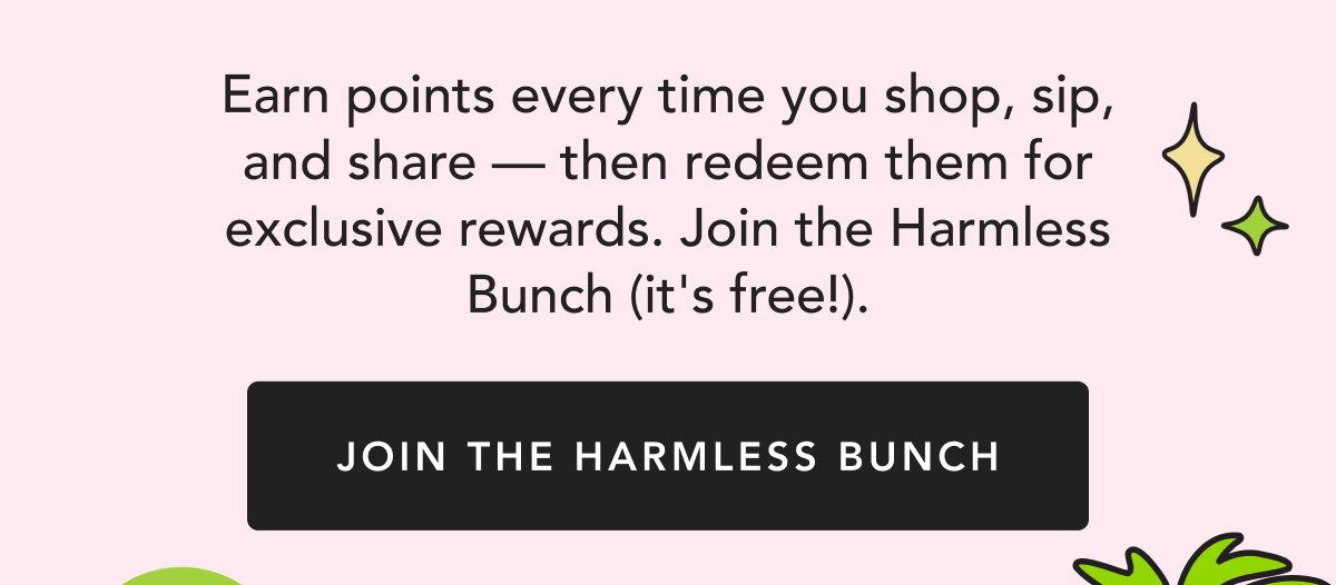 Earn points every time you shop, sip, and share — then redeem them for exclusive rewards. Join the Harmless Bunch (it's free!). | Join the Harmless Bunch
