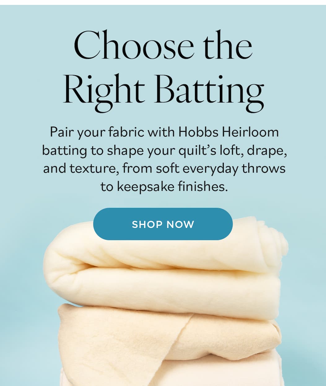 Image: A stack of different quilting batting. Text: Choose the Right Batting. Pair your fabric with Hobbs Heirloom batting to shape your quilt's loft, drape, and texture, from soft everyday throws to keepsake finishes. Shop Now >>